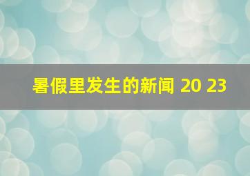 暑假里发生的新闻 20 23